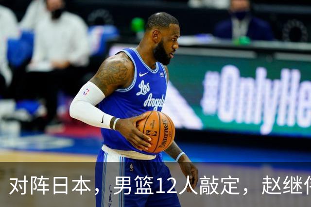对阵日本，男篮12人敲定，赵继伟领衔，2人留洋，8人离队