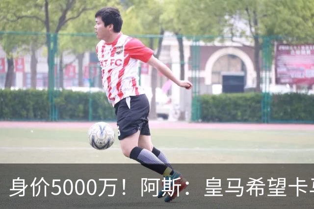 身价5000万！阿斯：皇马希望卡马文加卖6000万，他是阵容最弱一环